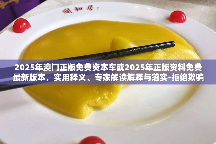 2025年澳门正版免费资本车或2025年正版资料免费最新版本，实用释义、专家解读解释与落实-拒绝欺骗性承诺