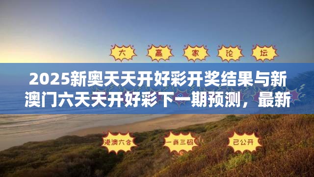 2025新奥天天开好彩开奖结果与新澳门六天天开好彩下一期预测，最新动态深度解析与前瞻视频报道