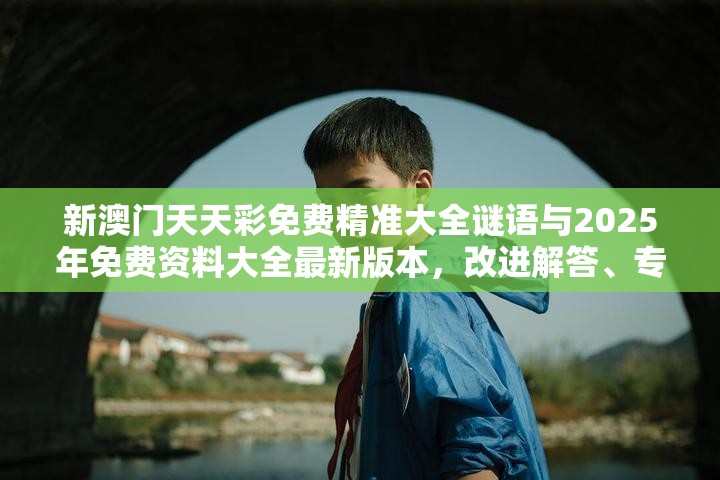 新澳门天天彩免费精准大全谜语与2025年免费资料大全最新版本，改进解答、专家解析解释与落实?留心伪假宣传危害